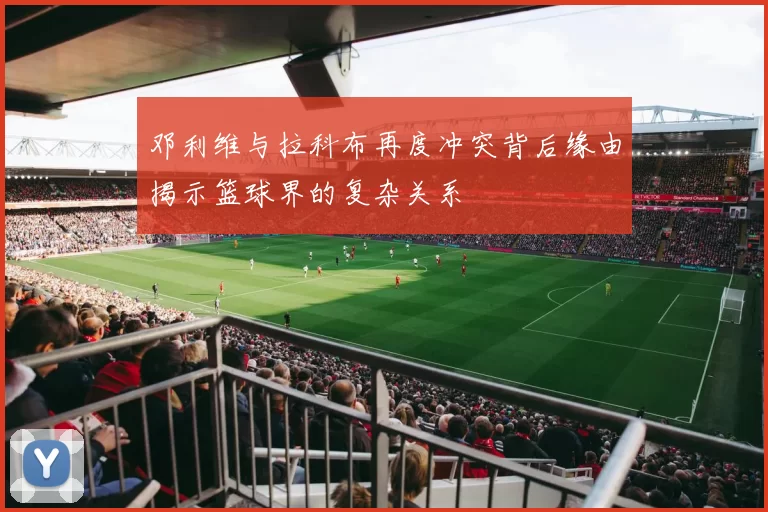 邓利维与拉科布再度冲突背后缘由揭示篮球界的复杂关系