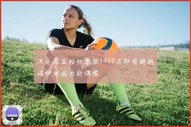 沃齐尼亚粉丝暴涨1400万即将超越诺伊尔成为新偶像
