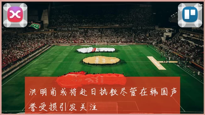 洪明甫或将赴日执教尽管在韩国声誉受损引发关注