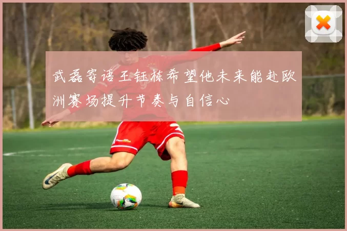 武磊寄语王钰栋希望他未来能赴欧洲赛场提升节奏与自信心
